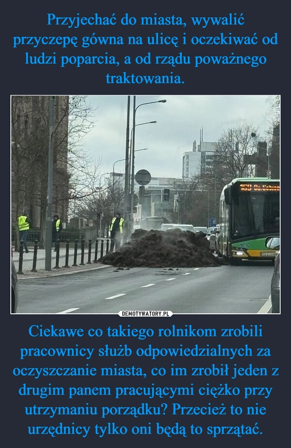 
    Przyjechać do miasta, wywalić przyczepę gówna na ulicę i oczekiwać od ludzi poparcia, a od rządu poważnego traktowania. Ciekawe co takiego rolnikom zrobili pracownicy służb odpowiedzialnych za oczyszczanie miasta, co im zrobił jeden z drugim panem pracującymi ciężko przy utrzymaniu porządku? Przecież to nie urzędnicy tylko oni będą to sprzątać.