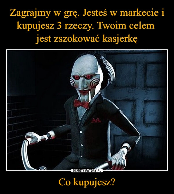 
    Zagrajmy w grę. Jesteś w markecie i kupujesz 3 rzeczy. Twoim celem 
jest zszokować kasjerkę Co kupujesz?