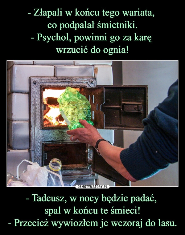 
    - Złapali w końcu tego wariata, 
co podpalał śmietniki.
- Psychol, powinni go za karę 
wrzucić do ognia! - Tadeusz, w nocy będzie padać, 
spal w końcu te śmieci!
- Przecież wywiozłem je wczoraj do lasu.