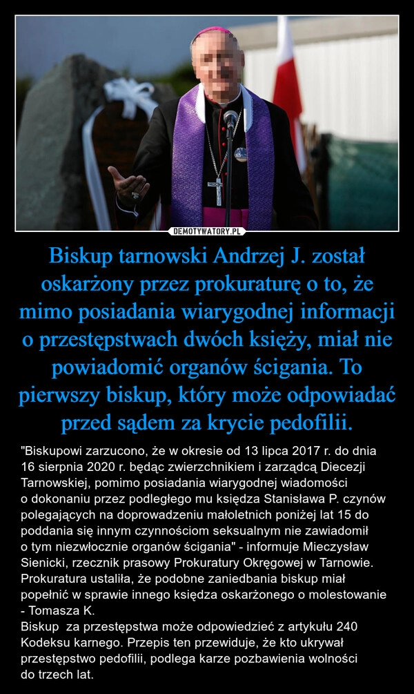 
    Biskup tarnowski Andrzej J. został oskarżony przez prokuraturę o to, że mimo posiadania wiarygodnej informacji o przestępstwach dwóch księży, miał nie powiadomić organów ścigania. To pierwszy biskup, który może odpowiadać przed sądem za krycie pedofilii.