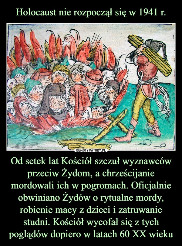 
    Holocaust nie rozpoczął się w 1941 r. Od setek lat Kościół szczuł wyznawców przeciw Żydom, a chrześcijanie mordowali ich w pogromach. Oficjalnie obwiniano Żydów o rytualne mordy, robienie macy z dzieci i zatruwanie studni. Kościół wycofał się z tych poglądów dopiero w latach 60 XX wieku