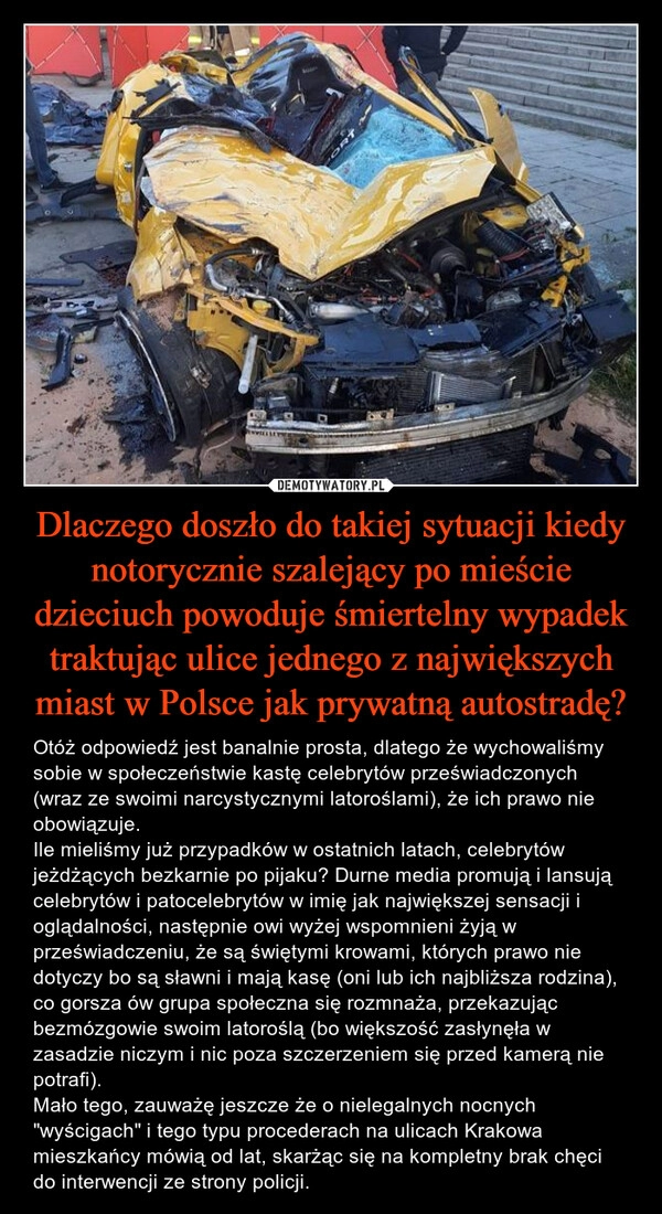 
    Dlaczego doszło do takiej sytuacji kiedy notorycznie szalejący po mieście dzieciuch powoduje śmiertelny wypadek traktując ulice jednego z największych miast w Polsce jak prywatną autostradę?