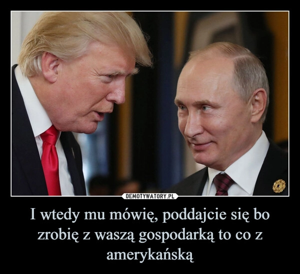 
    I wtedy mu mówię, poddajcie się bo zrobię z waszą gospodarką to co z amerykańską
