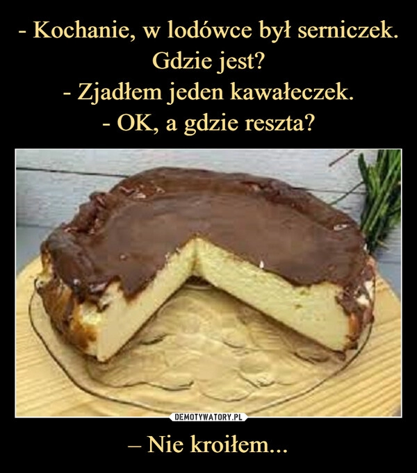 
    - Kochanie, w lodówce był serniczek.
Gdzie jest?
- Zjadłem jeden kawałeczek.
- OK, a gdzie reszta? – Nie kroiłem...