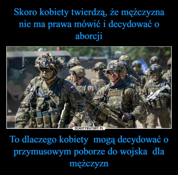 
    Skoro kobiety twierdzą, że mężczyzna nie ma prawa mówić i decydować o aborcji To dlaczego kobiety  mogą decydować o przymusowym poborze do wojska  dla mężczyzn