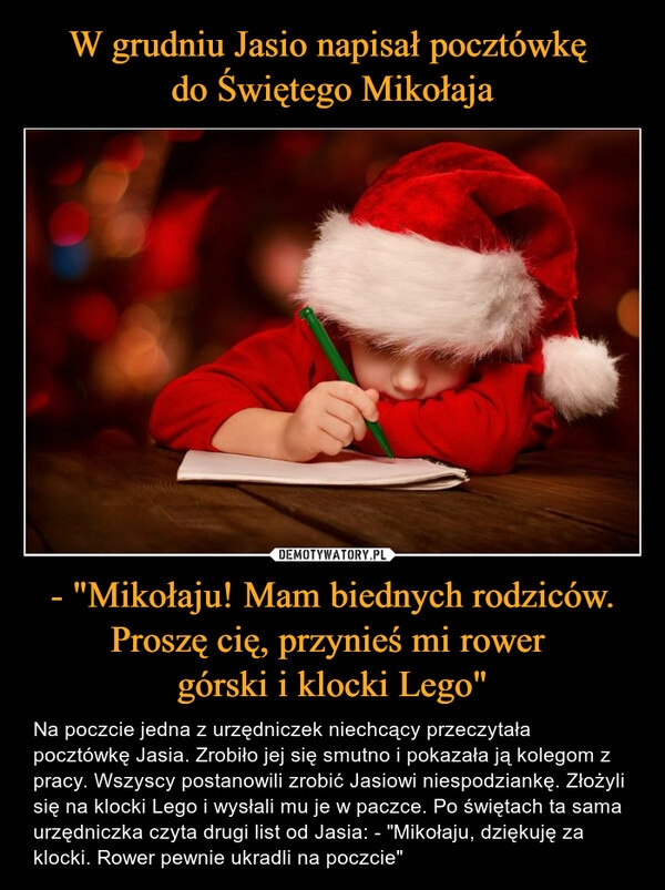 
    W grudniu Jasio napisał pocztówkę 
do Świętego Mikołaja - "Mikołaju! Mam biednych rodziców. Proszę cię, przynieś mi rower 
górski i klocki Lego"