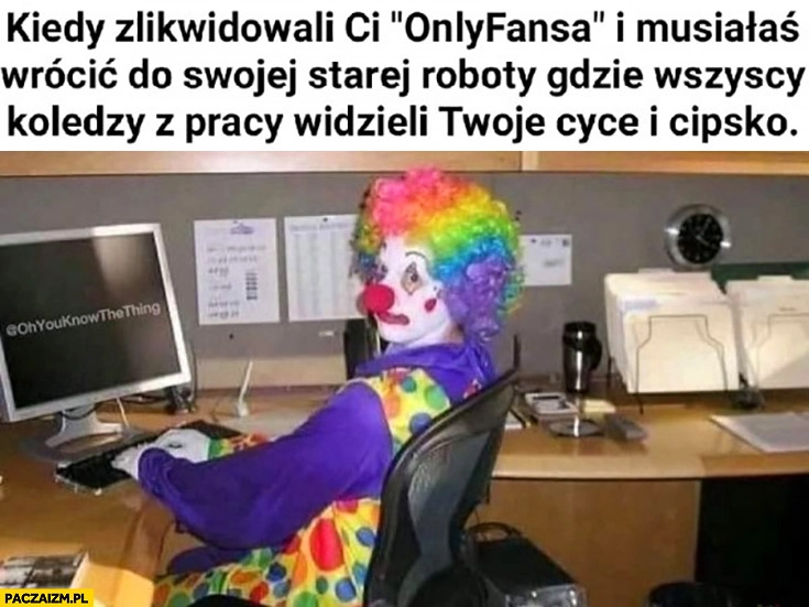 
    Kiedy zlikwidowali ci onlyfansa i musiałaś wrócić do swojej starej roboty gdzie wszyscy koledzy z pracy widzieli twoje cyce klaun