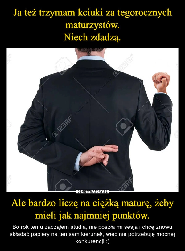 
    Ja też trzymam kciuki za tegorocznych maturzystów.
Niech zdadzą. Ale bardzo liczę na ciężką maturę, żeby mieli jak najmniej punktów.