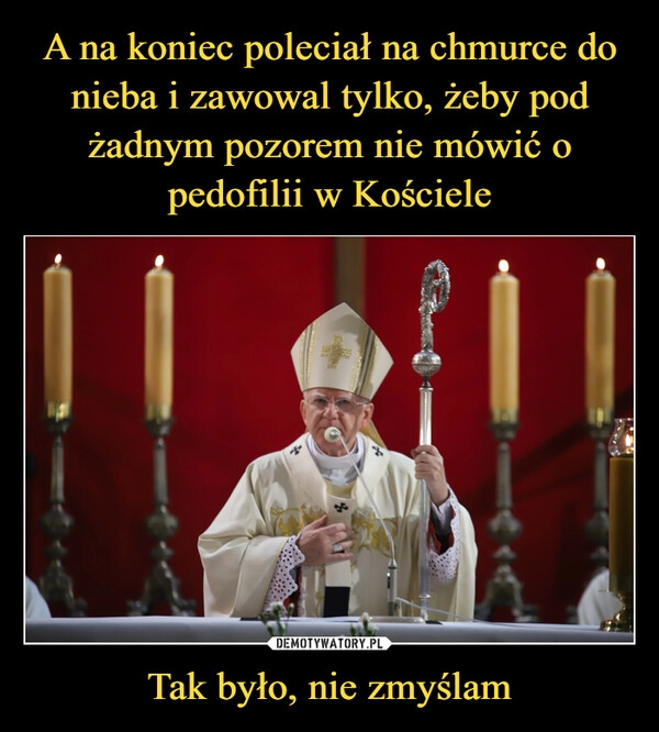 
    A na koniec poleciał na chmurce do nieba i zawowal tylko, żeby pod żadnym pozorem nie mówić o pedofilii w Kościele Tak było, nie zmyślam