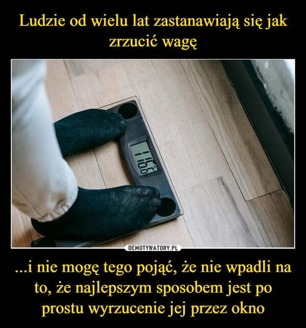 
    Ludzie od wielu lat zastanawiają się jak zrzucić wagę ...i nie mogę tego pojąć, że nie wpadli na to, że najlepszym sposobem jest po prostu wyrzucenie jej przez okno