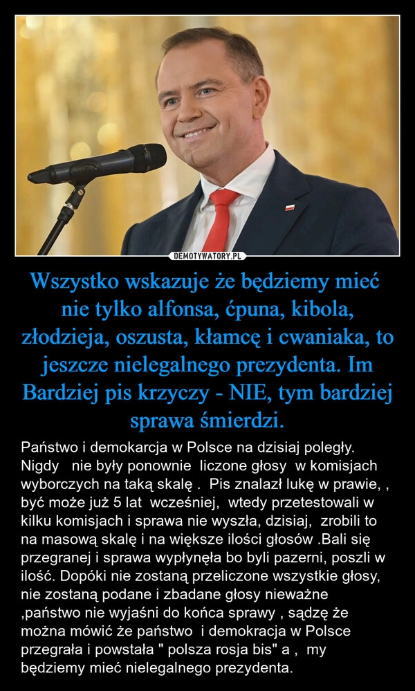 
    Wszystko wskazuje że będziemy mieć  nie tylko alfonsa, ćpuna, kibola, złodzieja, oszusta, kłamcę i cwaniaka, to jeszcze nielegalnego prezydenta. Im Bardziej pis krzyczy - NIE, tym bardziej sprawa śmierdzi.