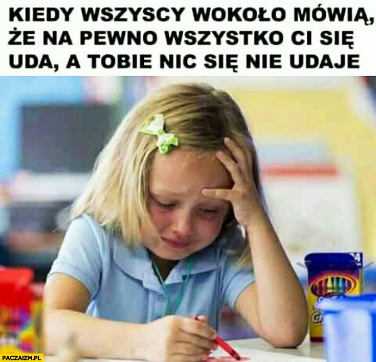 
    Kiedy wszyscy wokoło mówią, że na pewno wszystko Ci się uda a Tobie nic się nie udaje