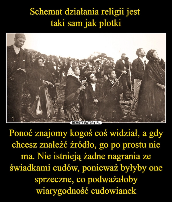 
    Schemat działania religii jest 
taki sam jak plotki Ponoć znajomy kogoś coś widział, a gdy chcesz znaleźć źródło, go po prostu nie ma. Nie istnieją żadne nagrania ze świadkami cudów, ponieważ byłyby one sprzeczne, co podważałoby wiarygodność cudowianek