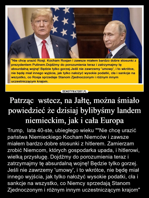 
    Patrząc  wstecz, na Jałtę, można śmiało powiedzieć że dzisiaj bylibyśmy landem niemieckim, jak i cała Europa