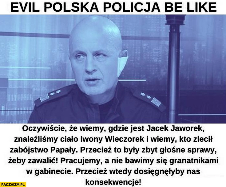 
    Evil polska policja be like Szymczyk wiemy gdzie jest Jacek Jaworek, znaleźliśmy ciało Iwony Wieczorek, wiemy kto zlecił zabójstwo Papały