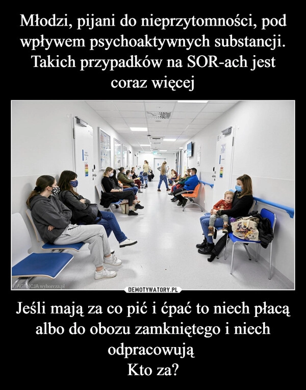 
    Młodzi, pijani do nieprzytomności, pod wpływem psychoaktywnych substancji. Takich przypadków na SOR-ach jest coraz więcej Jeśli mają za co pić i ćpać to niech płacą albo do obozu zamkniętego i niech odpracowują 
Kto za?