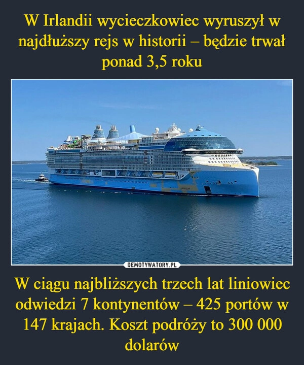 
    W Irlandii wycieczkowiec wyruszył w najdłuższy rejs w historii – będzie trwał ponad 3,5 roku W ciągu najbliższych trzech lat liniowiec odwiedzi 7 kontynentów – 425 portów w 147 krajach. Koszt podróży to 300 000 dolarów