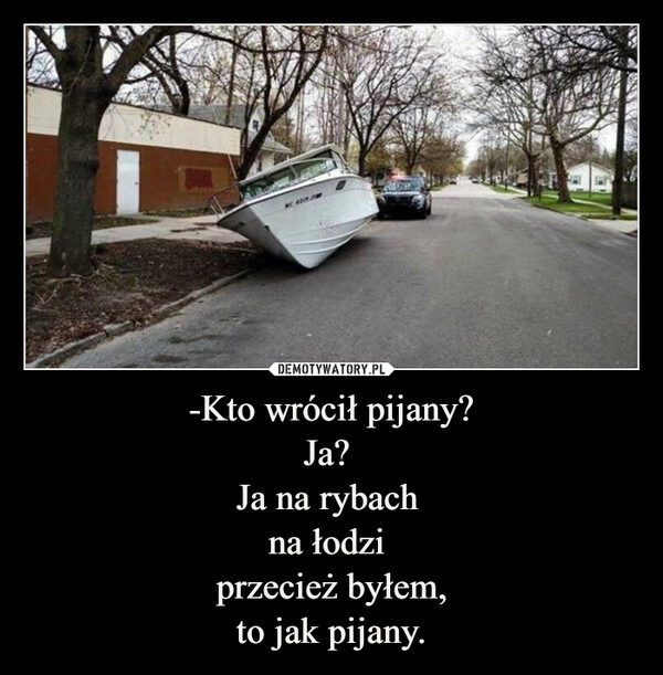 
    -Kto wrócił pijany?
Ja? 
Ja na rybach 
na łodzi 
przecież byłem,
to jak pijany.