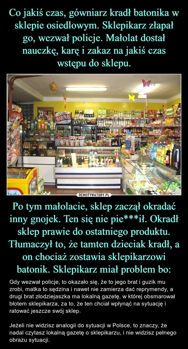 
    Co jakiś czas, gówniarz kradł batonika w sklepie osiedlowym. Sklepikarz złapał go, wezwał policje. Małolat dostał nauczkę, karę i zakaz na jakiś czas wstępu do sklepu. Po tym małolacie, sklep zaczął okradać inny gnojek. Ten się nie pie***ił. Okradł sklep prawie do ostatniego produktu. Tłumaczył to, że tamten dzieciak kradł, a on chociaż zostawia sklepikarzowi batonik. Sklepikarz miał problem bo: