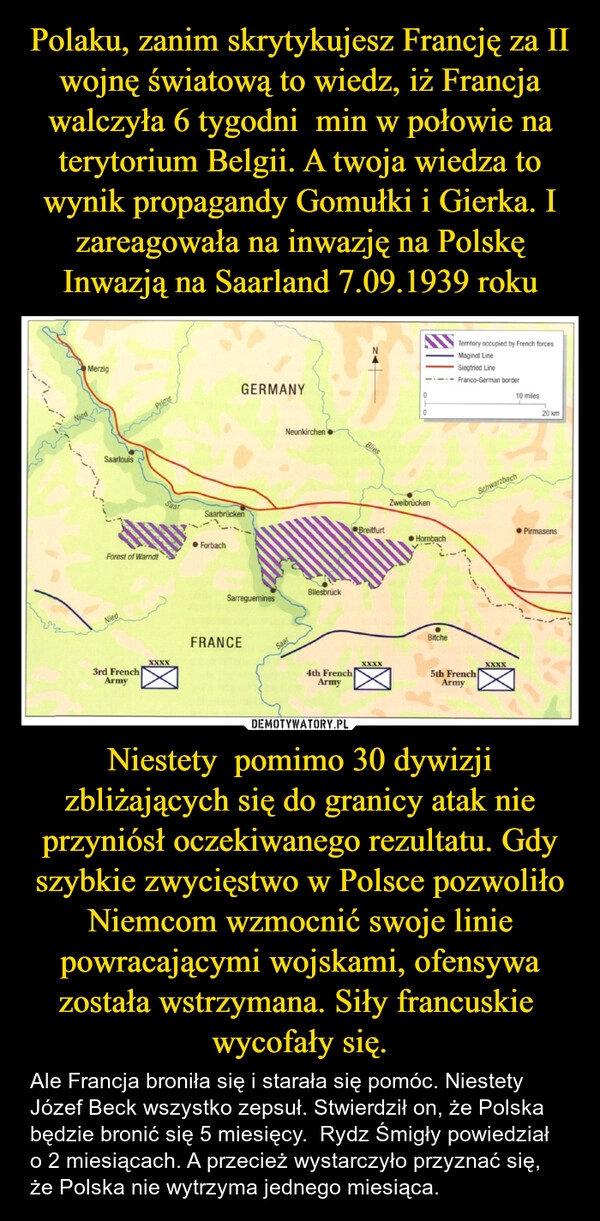 
    Polaku, zanim skrytykujesz Francję za II wojnę światową to wiedz, iż Francja walczyła 6 tygodni  min w połowie na terytorium Belgii. A twoja wiedza to wynik propagandy Gomułki i Gierka. I zareagowała na inwazję na Polskę Inwazją na Saarland 7.09.1939 roku Niestety  pomimo 30 dywizji zbliżających się do granicy atak nie przyniósł oczekiwanego rezultatu. Gdy szybkie zwycięstwo w Polsce pozwoliło Niemcom wzmocnić swoje linie powracającymi wojskami, ofensywa została wstrzymana. Siły francuskie  wycofały się.