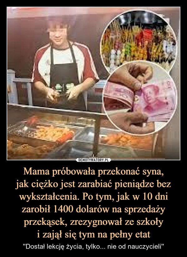 
    Mama próbowała przekonać syna,
jak ciężko jest zarabiać pieniądze bez wykształcenia. Po tym, jak w 10 dni zarobił 1400 dolarów na sprzedaży przekąsek, zrezygnował ze szkoły
i zajął się tym na pełny etat