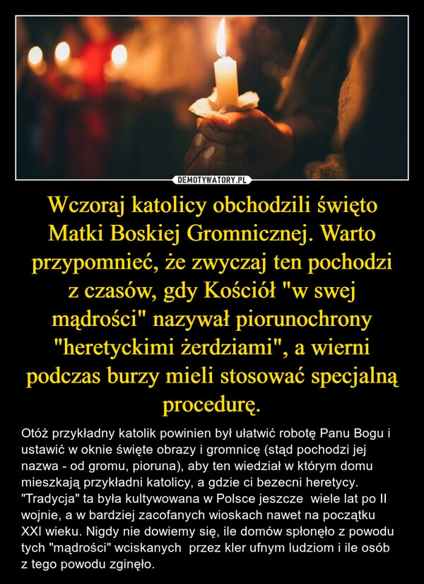 
    Wczoraj katolicy obchodzili święto Matki Boskiej Gromnicznej. Warto przypomnieć, że zwyczaj ten pochodzi z czasów, gdy Kościół "w swej mądrości" nazywał piorunochrony "heretyckimi żerdziami", a wierni podczas burzy mieli stosować specjalną procedurę.