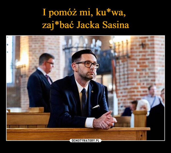 
    I pomóż mi, ku*wa, 
zaj*bać Jacka Sasina