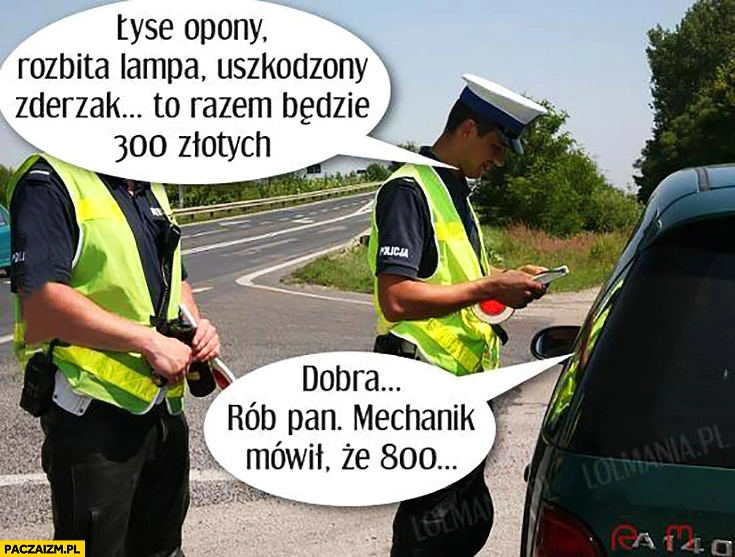 
    Kontrola policji: łyse opony, rozbita lampa, uszkodzony zderzak, to razem będzie 300 złotych. Dobra rób Pan mechanik mówił, że 800