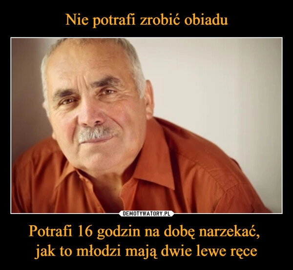 
    Nie potrafi zrobić obiadu Potrafi 16 godzin na dobę narzekać, 
jak to młodzi mają dwie lewe ręce