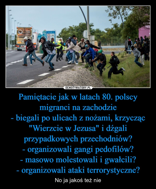 
    Pamiętacie jak w latach 80. polscy migranci na zachodzie
- biegali po ulicach z nożami, krzycząc "Wierzcie w Jezusa" i dźgali przypadkowych przechodniów?
- organizowali gangi pedofilów?
- masowo molestowali i gwałcili?
- organizowali ataki terrorystyczne?