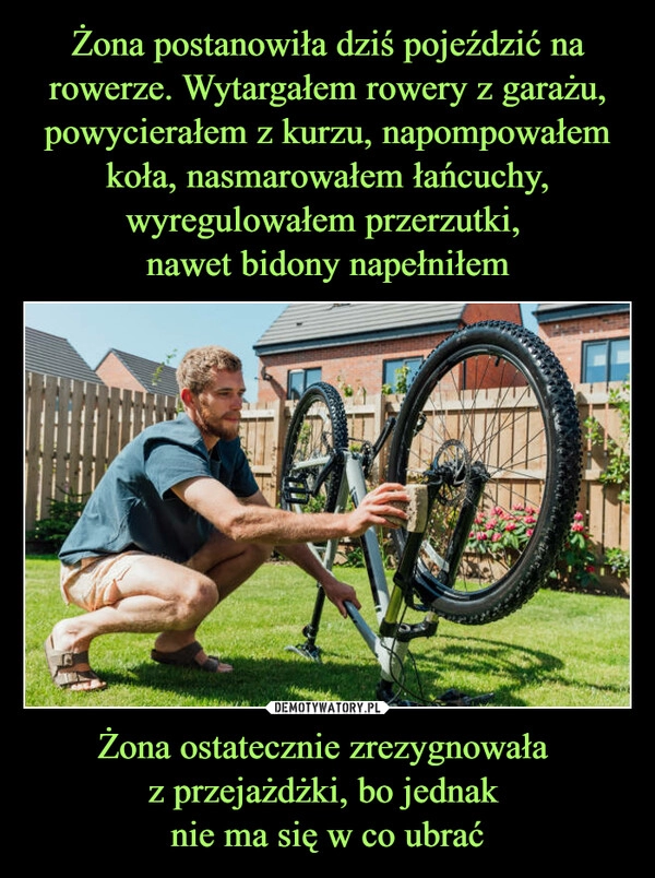 
    Żona postanowiła dziś pojeździć na rowerze. Wytargałem rowery z garażu, powycierałem z kurzu, napompowałem koła, nasmarowałem łańcuchy, wyregulowałem przerzutki, 
nawet bidony napełniłem Żona ostatecznie zrezygnowała 
z przejażdżki, bo jednak 
nie ma się w co ubrać