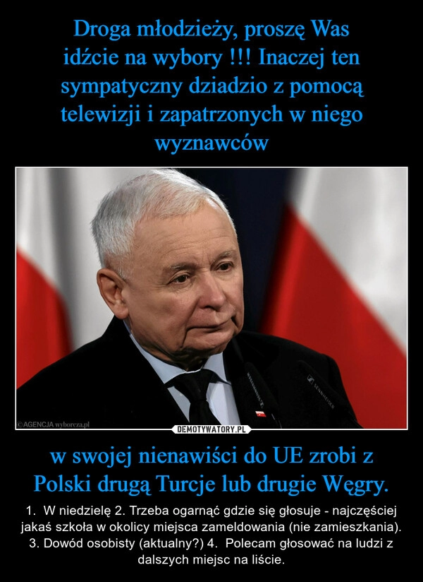 
    Droga młodzieży, proszę Was
idźcie na wybory !!! Inaczej ten sympatyczny dziadzio z pomocą telewizji i zapatrzonych w niego wyznawców w swojej nienawiści do UE zrobi z Polski drugą Turcje lub drugie Węgry.