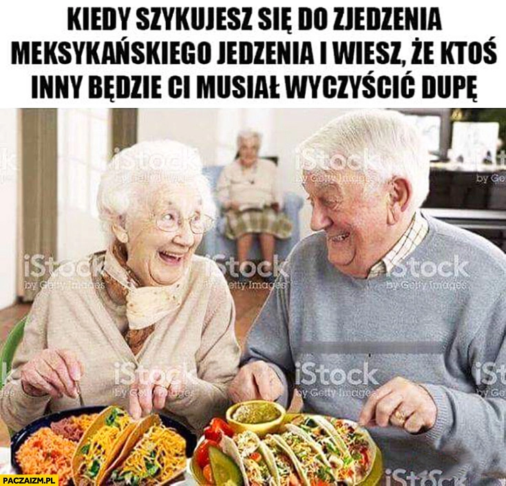 
    Starzy ludzie kiedy szykujesz się do zjedzenia meksykańskiego jedzenia i wiesz, że ktoś inny będzie Ci musiał czyścić tyłek