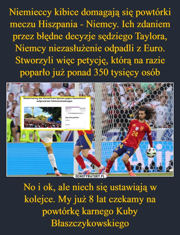 
    Niemieccy kibice domagają się powtórki meczu Hiszpania - Niemcy. Ich zdaniem przez błędne decyzje sędziego Taylora, Niemcy niezasłużenie odpadli z Euro. Stworzyli więc petycję, którą na razie poparło już ponad 350 tysięcy osób No i ok, ale niech się ustawiają w kolejce. My już 8 lat czekamy na powtórkę karnego Kuby Błaszczykowskiego