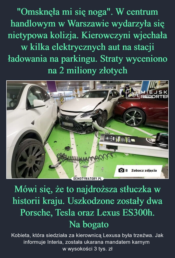 
    "Omsknęła mi się noga". W centrum handlowym w Warszawie wydarzyła się nietypowa kolizja. Kierowczyni wjechała w kilka elektrycznych aut na stacji ładowania na parkingu. Straty wyceniono na 2 miliony złotych Mówi się, że to najdroższa stłuczka w historii kraju. Uszkodzone zostały dwa Porsche, Tesla oraz Lexus ES300h.
 Na bogato