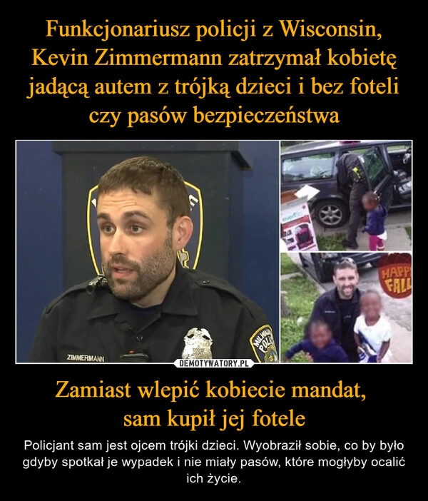 
    Funkcjonariusz policji z Wisconsin, Kevin Zimmermann zatrzymał kobietę jadącą autem z trójką dzieci i bez foteli czy pasów bezpieczeństwa Zamiast wlepić kobiecie mandat, 
sam kupił jej fotele