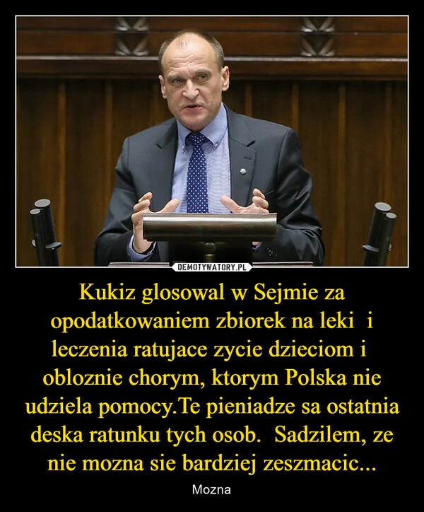 
    Kukiz glosowal w Sejmie za opodatkowaniem zbiorek na leki  i leczenia ratujace zycie dzieciom i  obloznie chorym, ktorym Polska nie udziela pomocy.Te pieniadze sa ostatnia deska ratunku tych osob.  Sadzilem, ze nie mozna sie bardziej zeszmacic...