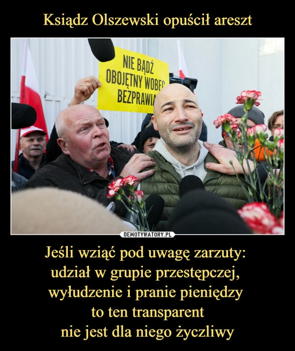 
    Ksiądz Olszewski opuścił areszt Jeśli wziąć pod uwagę zarzuty: 
udział w grupie przestępczej, 
wyłudzenie i pranie pieniędzy 
to ten transparent
nie jest dla niego życzliwy