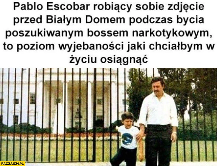 
    Pablo Escobar robiący sobie zdjęcie przed białym domem podczas bycia poszukiwanym bossem narkotykowym to poziom wyjebaności jaki chciałbym w życiu osiągnąć