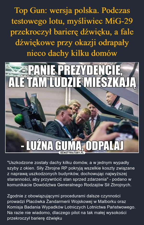 
    Top Gun: wersja polska. Podczas testowego lotu, myśliwiec MiG-29 przekroczył barierę dźwięku, a fale dźwiękowe przy okazji odrapały nieco dachy kilku domów