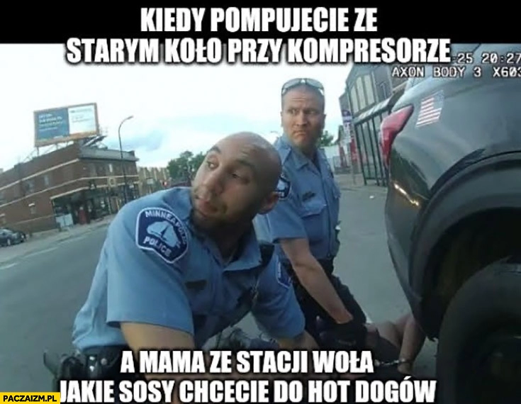 
    George Floyd policjanci kiedy pompujecie ze starym koło przy kompresorze a mama ze stacji woła jakie sosy chcecie do hot dogów