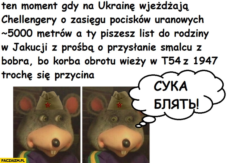 
    Ten moment gdy na Ukrainę wjeżdżają challengery a ty piszesz list do rodziny z prośbą o smalec z bobra bo korba obrotu wieży starego czołgu się przycina