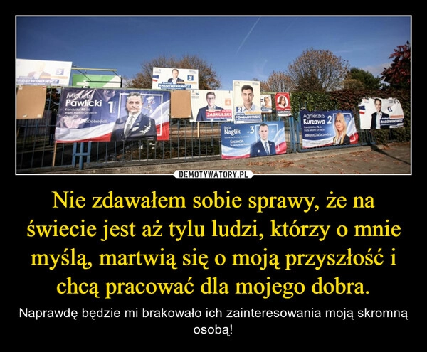 
    Nie zdawałem sobie sprawy, że na świecie jest aż tylu ludzi, którzy o mnie myślą, martwią się o moją przyszłość i chcą pracować dla mojego dobra.