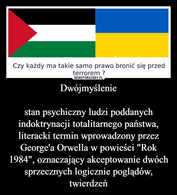 
    Dwójmyślenie

stan psychiczny ludzi poddanych indoktrynacji totalitarnego państwa, literacki termin wprowadzony przez George'a Orwella w powieści "Rok 1984", oznaczający akceptowanie dwóch sprzecznych logicznie poglądów, twierdzeń