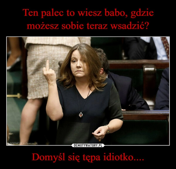 
    Ten palec to wiesz babo, gdzie możesz sobie teraz wsadzić? Domyśl się tępa idiotko....