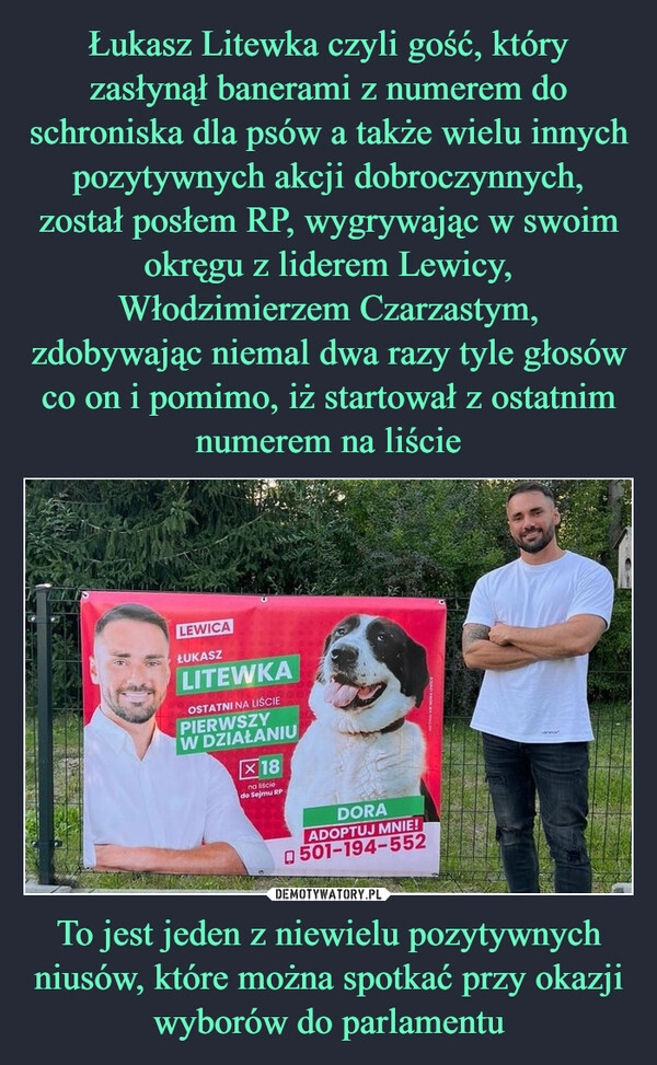 
    Łukasz Litewka czyli gość, który zasłynął banerami z numerem do schroniska dla psów a także wielu innych pozytywnych akcji dobroczynnych, został posłem RP, wygrywając w swoim okręgu z liderem Lewicy, Włodzimierzem Czarzastym, zdobywając niemal dwa razy tyle głosów co on i pomimo, iż startował z ostatnim numerem na liście To jest jeden z niewielu pozytywnych niusów, które można spotkać przy okazji wyborów do parlamentu