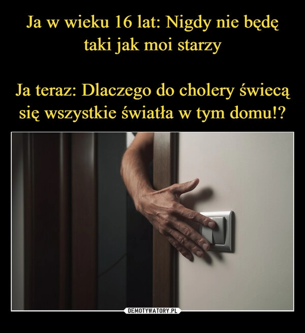 
    Ja w wieku 16 lat: Nigdy nie będę taki jak moi starzy

Ja teraz: Dlaczego do cholery świecą się wszystkie światła w tym domu!?