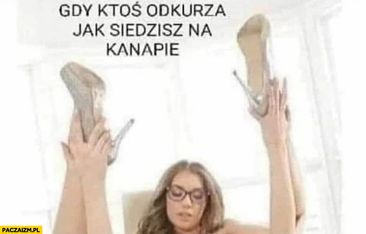 
    Gdy ktoś odkurza jak siedzisz na kanapie laska podnosi nogi