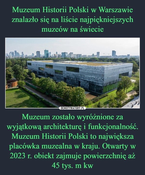 
    Muzeum Historii Polski w Warszawie znalazło się na liście najpiękniejszych muzeów na świecie Muzeum zostało wyróżnione za wyjątkową architekturę i funkcjonalność. Muzeum Historii Polski to największa placówka muzealna w kraju. Otwarty w 2023 r. obiekt zajmuje powierzchnię aż 45 tys. m kw