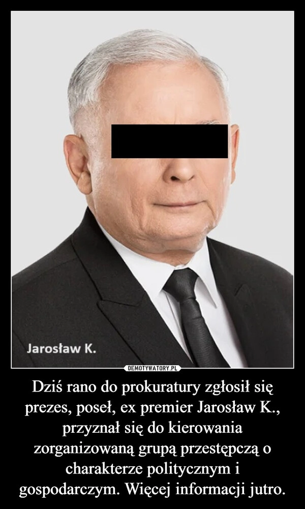 
    Dziś rano do prokuratury zgłosił się prezes, poseł, ex premier Jarosław K., przyznał się do kierowania zorganizowaną grupą przestępczą o charakterze politycznym i gospodarczym. Więcej informacji jutro.